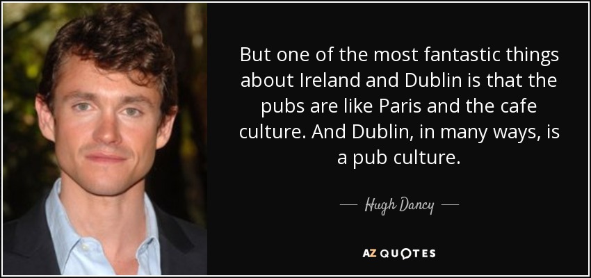 But one of the most fantastic things about Ireland and Dublin is that the pubs are like Paris and the cafe culture. And Dublin, in many ways, is a pub culture. - Hugh Dancy