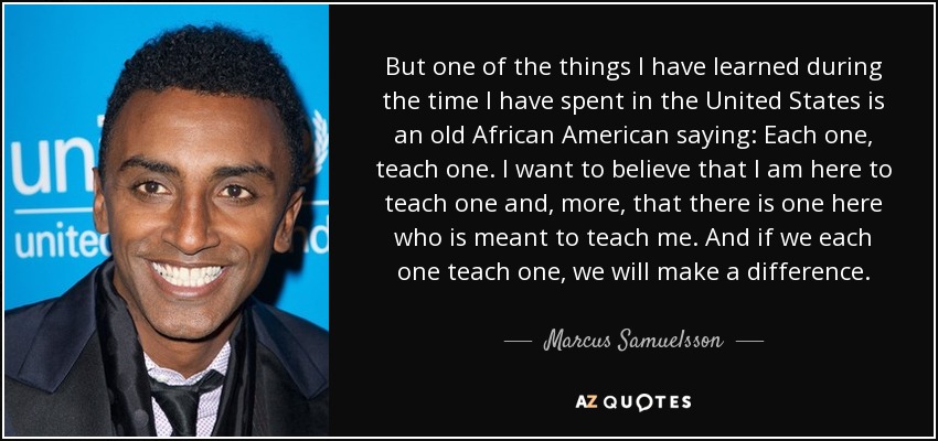 But one of the things I have learned during the time I have spent in the United States is an old African American saying: Each one, teach one. I want to believe that I am here to teach one and, more, that there is one here who is meant to teach me. And if we each one teach one, we will make a difference. - Marcus Samuelsson