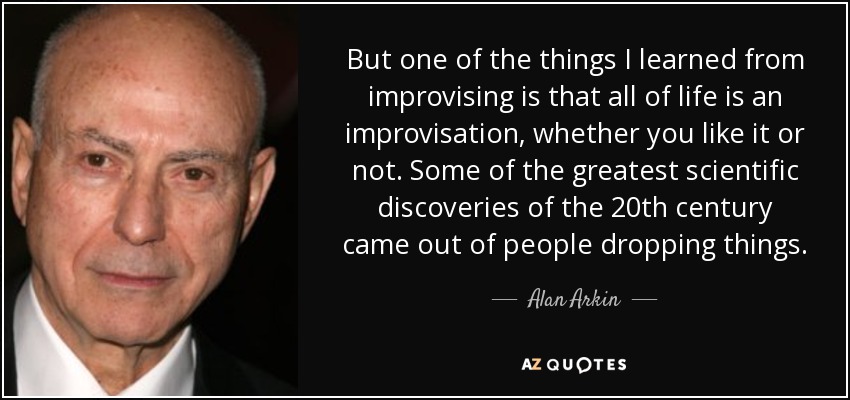 But one of the things I learned from improvising is that all of life is an improvisation, whether you like it or not. Some of the greatest scientific discoveries of the 20th century came out of people dropping things. - Alan Arkin