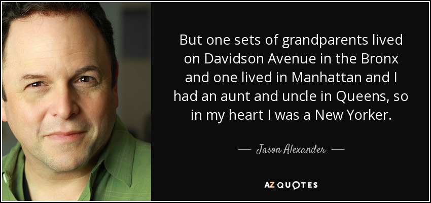 But one sets of grandparents lived on Davidson Avenue in the Bronx and one lived in Manhattan and I had an aunt and uncle in Queens, so in my heart I was a New Yorker. - Jason Alexander