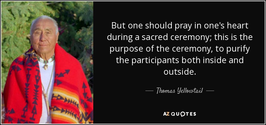 But one should pray in one's heart during a sacred ceremony; this is the purpose of the ceremony, to purify the participants both inside and outside. - Thomas Yellowtail