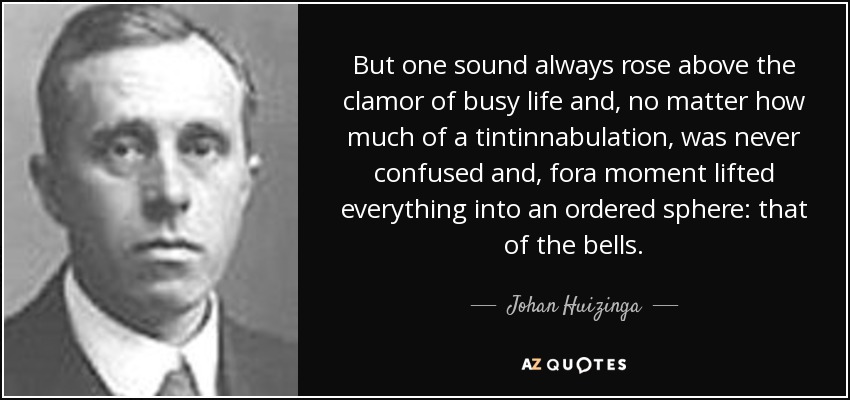 But one sound always rose above the clamor of busy life and, no matter how much of a tintinnabulation, was never confused and, fora moment lifted everything into an ordered sphere: that of the bells. - Johan Huizinga