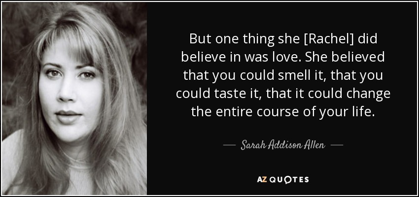 But one thing she [Rachel] did believe in was love. She believed that you could smell it, that you could taste it, that it could change the entire course of your life. - Sarah Addison Allen
