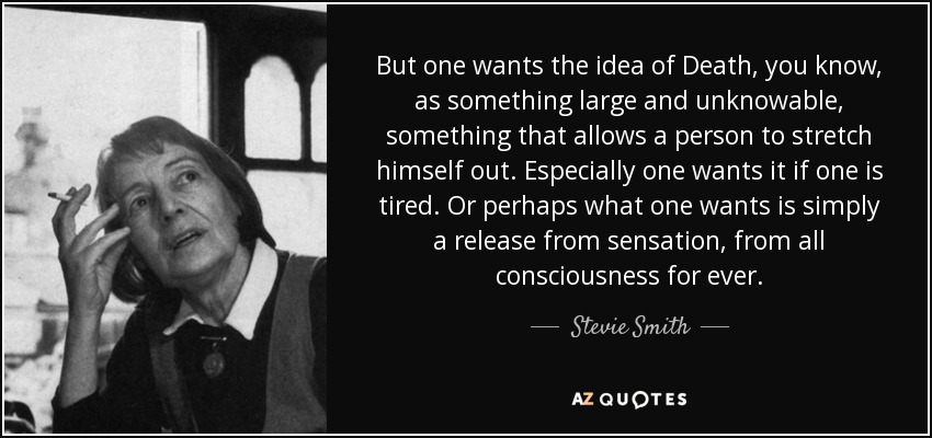 But one wants the idea of Death, you know, as something large and unknowable, something that allows a person to stretch himself out. Especially one wants it if one is tired. Or perhaps what one wants is simply a release from sensation, from all consciousness for ever. - Stevie Smith