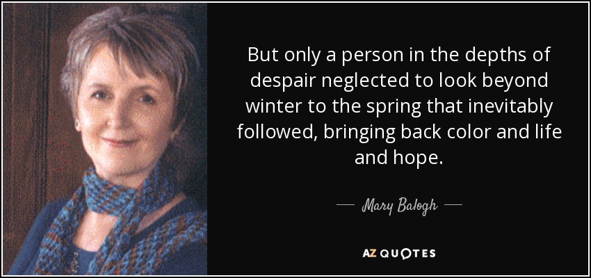 But only a person in the depths of despair neglected to look beyond winter to the spring that inevitably followed, bringing back color and life and hope. - Mary Balogh