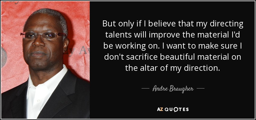 But only if I believe that my directing talents will improve the material I'd be working on. I want to make sure I don't sacrifice beautiful material on the altar of my direction. - Andre Braugher