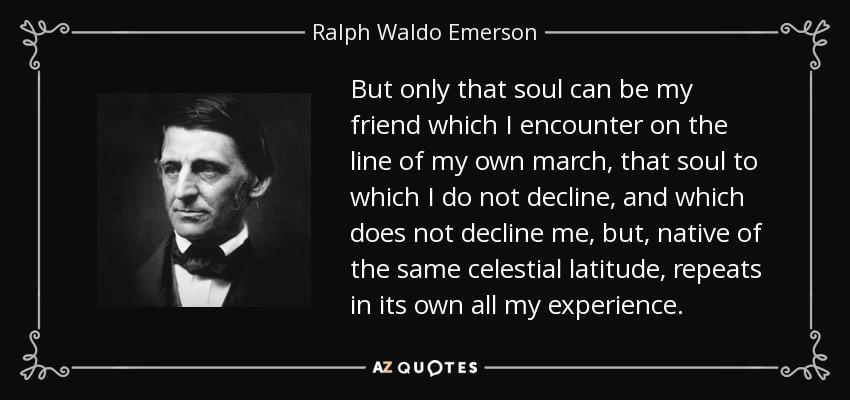 But only that soul can be my friend which I encounter on the line of my own march, that soul to which I do not decline, and which does not decline me, but, native of the same celestial latitude, repeats in its own all my experience. - Ralph Waldo Emerson