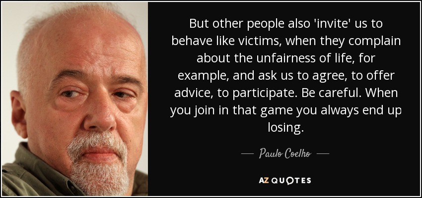 But other people also 'invite' us to behave like victims, when they complain about the unfairness of life, for example, and ask us to agree, to offer advice, to participate. Be careful. When you join in that game you always end up losing. - Paulo Coelho
