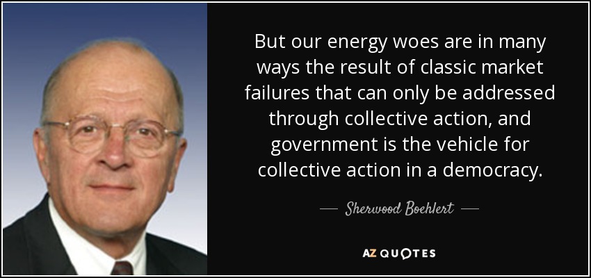 But our energy woes are in many ways the result of classic market failures that can only be addressed through collective action, and government is the vehicle for collective action in a democracy. - Sherwood Boehlert