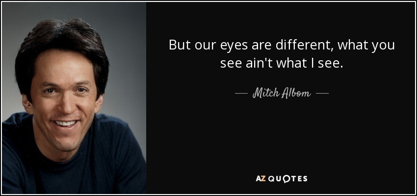 But our eyes are different, what you see ain't what I see. - Mitch Albom