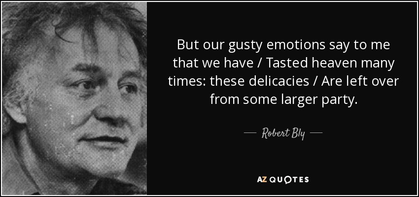 But our gusty emotions say to me that we have / Tasted heaven many times: these delicacies / Are left over from some larger party. - Robert Bly