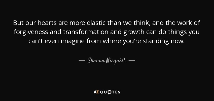 But our hearts are more elastic than we think, and the work of forgiveness and transformation and growth can do things you can't even imagine from where you're standing now. - Shauna Niequist