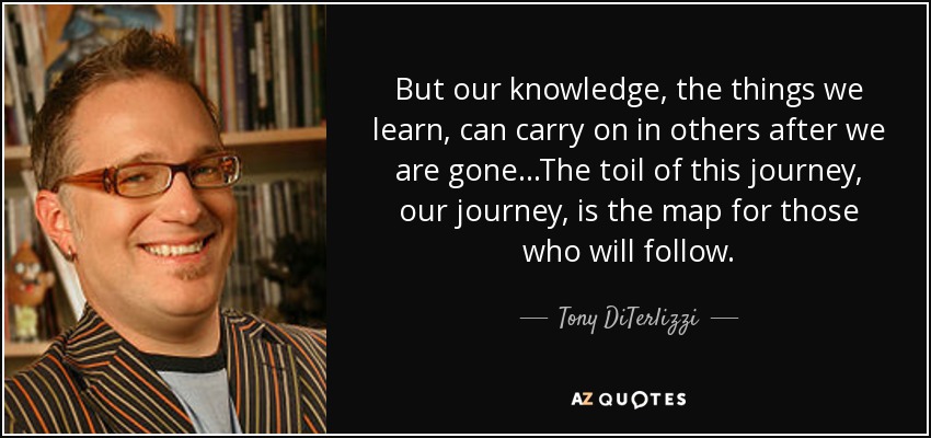 But our knowledge, the things we learn, can carry on in others after we are gone...The toil of this journey, our journey, is the map for those who will follow. - Tony DiTerlizzi