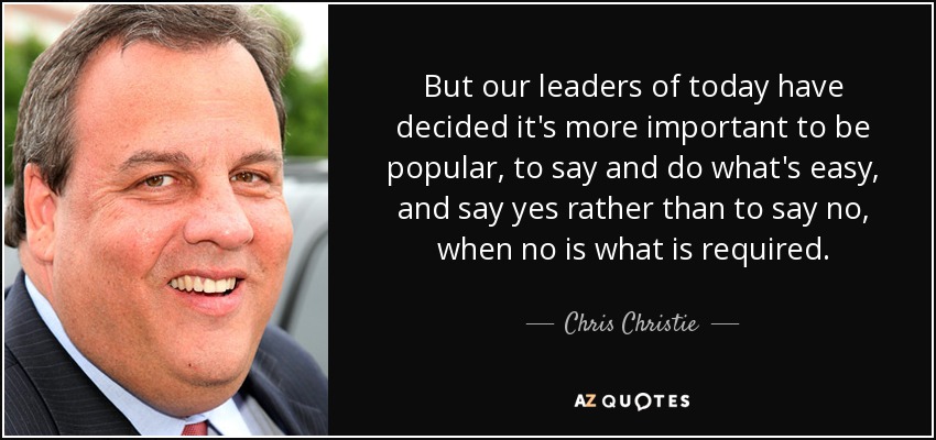 But our leaders of today have decided it's more important to be popular, to say and do what's easy, and say yes rather than to say no, when no is what is required. - Chris Christie
