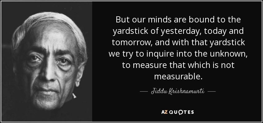 But our minds are bound to the yardstick of yesterday, today and tomorrow, and with that yardstick we try to inquire into the unknown, to measure that which is not measurable. - Jiddu Krishnamurti