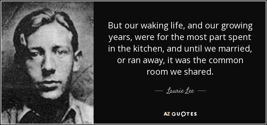 But our waking life, and our growing years, were for the most part spent in the kitchen, and until we married, or ran away, it was the common room we shared. - Laurie Lee