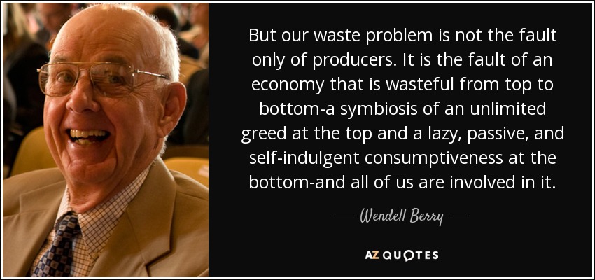 But our waste problem is not the fault only of producers. It is the fault of an economy that is wasteful from top to bottom-a symbiosis of an unlimited greed at the top and a lazy, passive, and self-indulgent consumptiveness at the bottom-and all of us are involved in it. - Wendell Berry