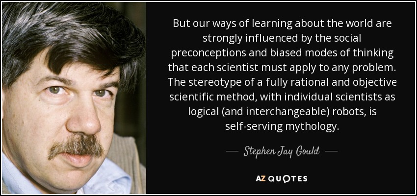But our ways of learning about the world are strongly influenced by the social preconceptions and biased modes of thinking that each scientist must apply to any problem. The stereotype of a fully rational and objective scientific method, with individual scientists as logical (and interchangeable) robots, is self-serving mythology. - Stephen Jay Gould