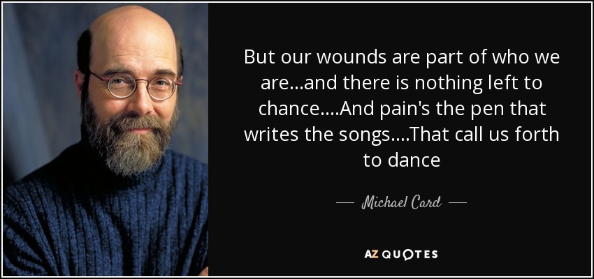 But our wounds are part of who we are...and there is nothing left to chance....And pain's the pen that writes the songs....That call us forth to dance - Michael Card