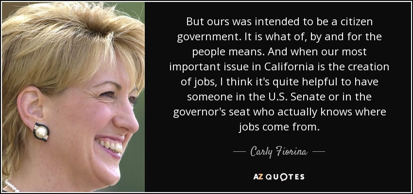 But ours was intended to be a citizen government. It is what of, by and for the people means. And when our most important issue in California is the creation of jobs, I think it's quite helpful to have someone in the U.S. Senate or in the governor's seat who actually knows where jobs come from. - Carly Fiorina