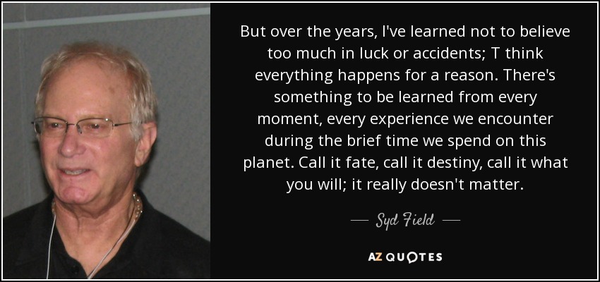 But over the years, I've learned not to believe too much in luck or accidents; T think everything happens for a reason. There's something to be learned from every moment, every experience we encounter during the brief time we spend on this planet. Call it fate, call it destiny, call it what you will; it really doesn't matter. - Syd Field