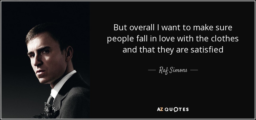 But overall I want to make sure people fall in love with the clothes and that they are satisfied - Raf Simons