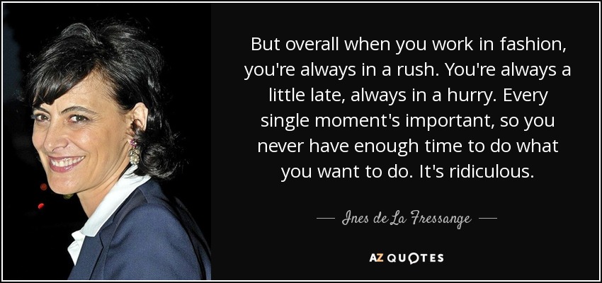 But overall when you work in fashion, you're always in a rush. You're always a little late, always in a hurry. Every single moment's important, so you never have enough time to do what you want to do. It's ridiculous. - Ines de La Fressange