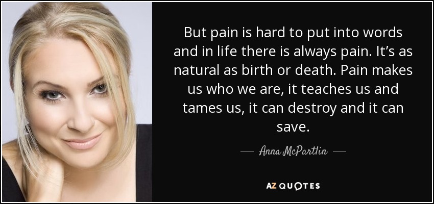 But pain is hard to put into words and in life there is always pain. It’s as natural as birth or death. Pain makes us who we are, it teaches us and tames us, it can destroy and it can save. - Anna McPartlin