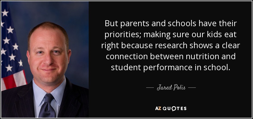 But parents and schools have their priorities; making sure our kids eat right because research shows a clear connection between nutrition and student performance in school. - Jared Polis