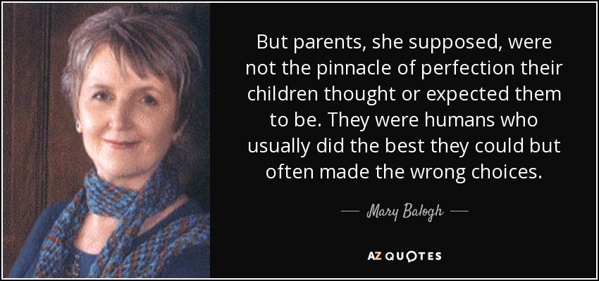 But parents, she supposed, were not the pinnacle of perfection their children thought or expected them to be. They were humans who usually did the best they could but often made the wrong choices. - Mary Balogh