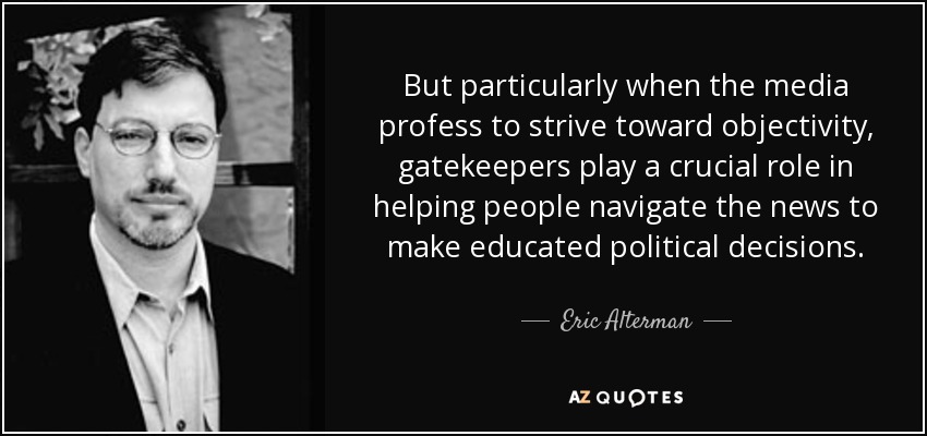 But particularly when the media profess to strive toward objectivity, gatekeepers play a crucial role in helping people navigate the news to make educated political decisions. - Eric Alterman