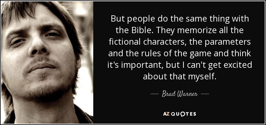 But people do the same thing with the Bible. They memorize all the fictional characters, the parameters and the rules of the game and think it's important, but I can't get excited about that myself. - Brad Warner