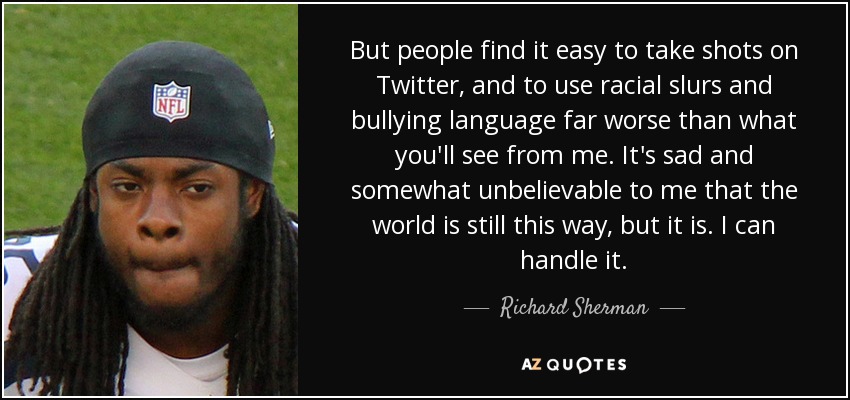 But people find it easy to take shots on Twitter, and to use racial slurs and bullying language far worse than what you'll see from me. It's sad and somewhat unbelievable to me that the world is still this way, but it is. I can handle it. - Richard Sherman