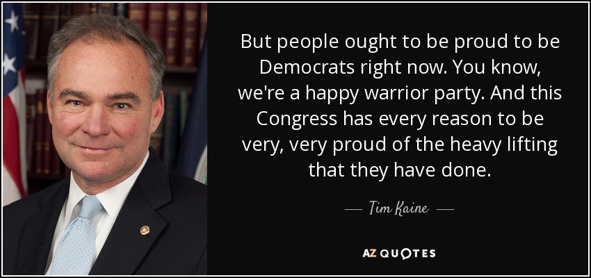 But people ought to be proud to be Democrats right now. You know, we're a happy warrior party. And this Congress has every reason to be very, very proud of the heavy lifting that they have done. - Tim Kaine