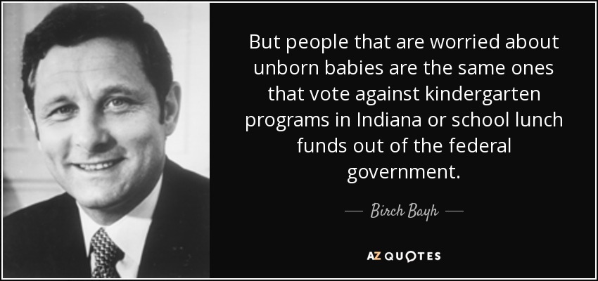 But people that are worried about unborn babies are the same ones that vote against kindergarten programs in Indiana or school lunch funds out of the federal government. - Birch Bayh