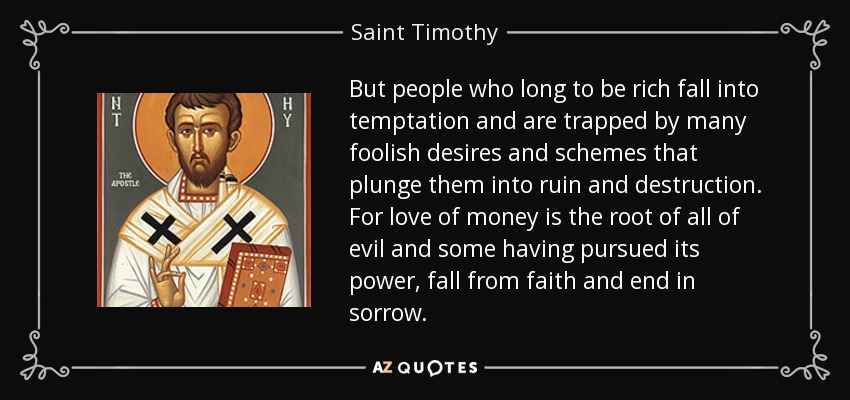 But people who long to be rich fall into temptation and are trapped by many foolish desires and schemes that plunge them into ruin and destruction. For love of money is the root of all of evil and some having pursued its power, fall from faith and end in sorrow. - Saint Timothy