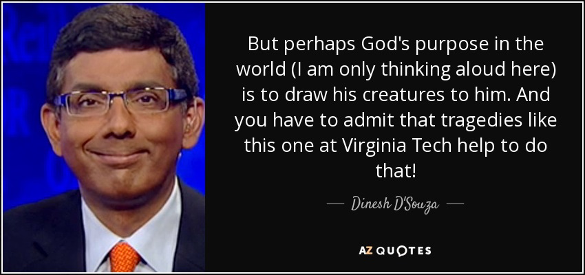 But perhaps God's purpose in the world (I am only thinking aloud here) is to draw his creatures to him. And you have to admit that tragedies like this one at Virginia Tech help to do that! - Dinesh D'Souza