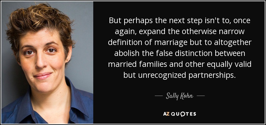 But perhaps the next step isn't to, once again, expand the otherwise narrow definition of marriage but to altogether abolish the false distinction between married families and other equally valid but unrecognized partnerships. - Sally Kohn