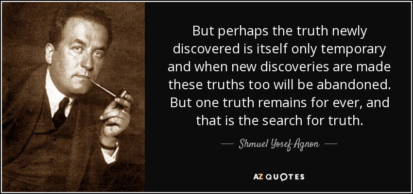 But perhaps the truth newly discovered is itself only temporary and when new discoveries are made these truths too will be abandoned. But one truth remains for ever, and that is the search for truth. - Shmuel Yosef Agnon