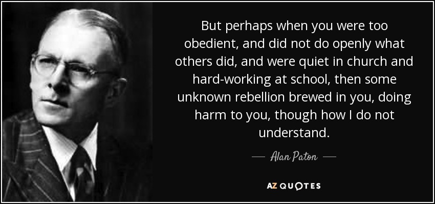 But perhaps when you were too obedient, and did not do openly what others did, and were quiet in church and hard-working at school, then some unknown rebellion brewed in you, doing harm to you, though how I do not understand. - Alan Paton