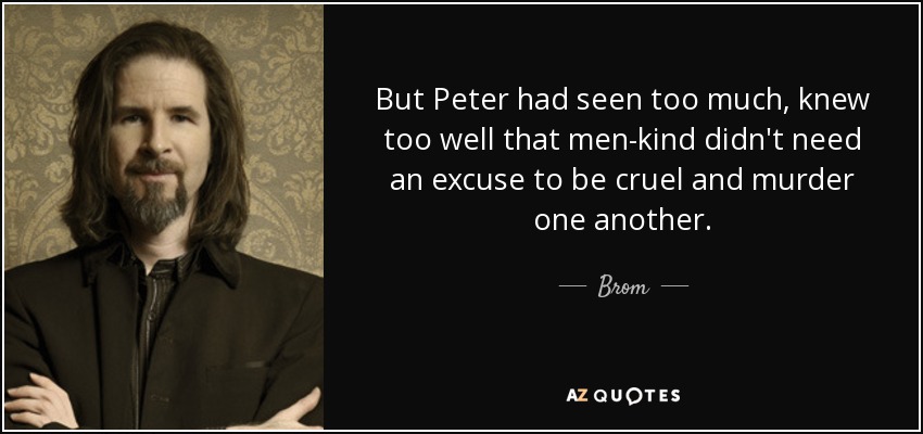But Peter had seen too much, knew too well that men-kind didn't need an excuse to be cruel and murder one another. - Brom