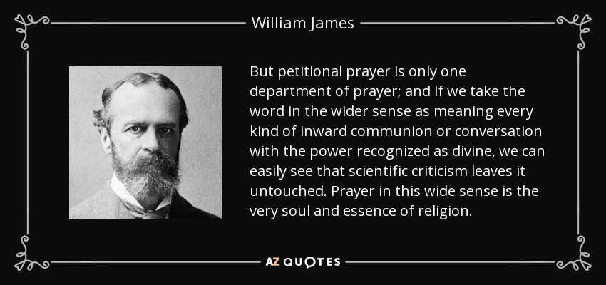 But petitional prayer is only one department of prayer; and if we take the word in the wider sense as meaning every kind of inward communion or conversation with the power recognized as divine, we can easily see that scientific criticism leaves it untouched. Prayer in this wide sense is the very soul and essence of religion. - William James