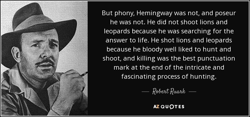 But phony, Hemingway was not, and poseur he was not. He did not shoot lions and leopards because he was searching for the answer to life. He shot lions and leopards because he bloody well liked to hunt and shoot, and killing was the best punctuation mark at the end of the intricate and fascinating process of hunting. - Robert Ruark