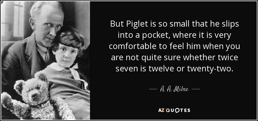 But Piglet is so small that he slips into a pocket, where it is very comfortable to feel him when you are not quite sure whether twice seven is twelve or twenty-two. - A. A. Milne