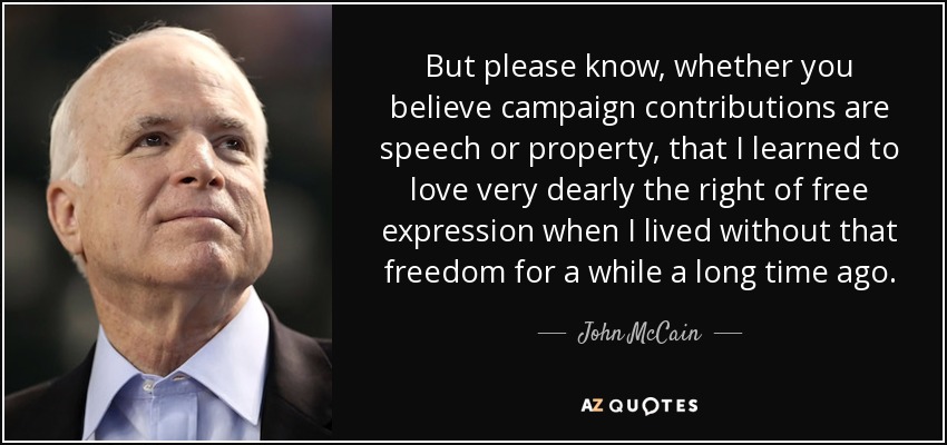 But please know, whether you believe campaign contributions are speech or property, that I learned to love very dearly the right of free expression when I lived without that freedom for a while a long time ago. - John McCain