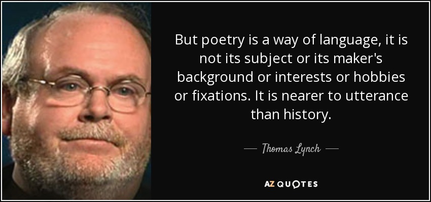 But poetry is a way of language, it is not its subject or its maker's background or interests or hobbies or fixations. It is nearer to utterance than history. - Thomas Lynch
