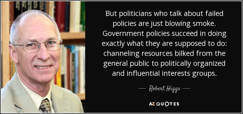 But politicians who talk about failed policies are just blowing smoke. Government policies succeed in doing exactly what they are supposed to do: channeling resources bilked from the general public to politically organized and influential interests groups. - Robert Higgs