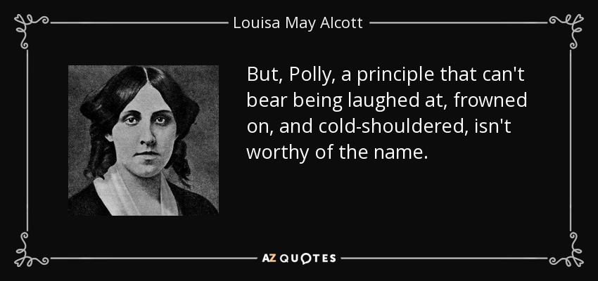 But, Polly, a principle that can't bear being laughed at, frowned on, and cold-shouldered, isn't worthy of the name. - Louisa May Alcott
