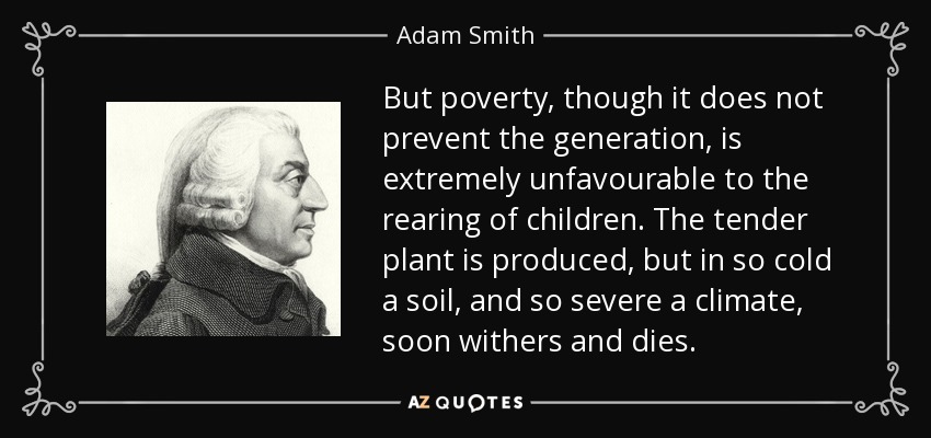 But poverty, though it does not prevent the generation, is extremely unfavourable to the rearing of children. The tender plant is produced, but in so cold a soil, and so severe a climate, soon withers and dies. - Adam Smith