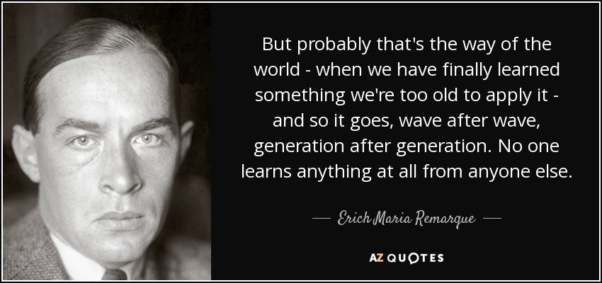 But probably that's the way of the world - when we have finally learned something we're too old to apply it - and so it goes, wave after wave, generation after generation. No one learns anything at all from anyone else. - Erich Maria Remarque
